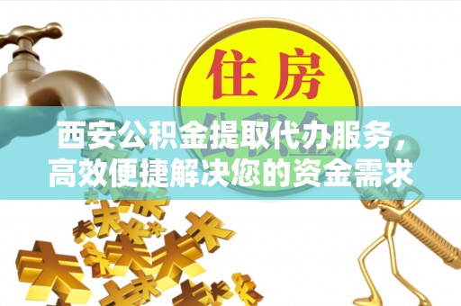 番禺西安公积金提取代办服务，高效便捷解决您的资金需求